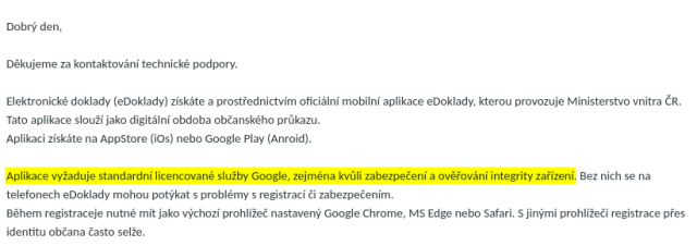 Dobrý den,</p><p></p><p>Děkujeme za kontaktování technické podpory.</p><p></p><p>Elektronické doklady (eDoklady) získáte a prostřednictvím oficiální mobilní aplikace eDoklady, kterou provozuje Ministerstvo vnitra ČR. Tato aplikace slouží jako digitální obdoba občanského průkazu.</p><p>Aplikaci získáte na AppStore (iOs) nebo Google Play (Anroid).</p><p></p><p><b>Aplikace vyžaduje standardní licencované služby Google, zejména kvůli zabezpečení a ověřování integrity zařízení</b>. Bez nich se na telefonech eDoklady mohou potýkat s problémy s registrací či zabezpečením.</p><p>Během registraceje nutné mít jako výchozí prohlížeč nastavený Google Chrome, MS Edge nebo Safari. S jinými prohlížeči registrace přes identitu občana často selže.