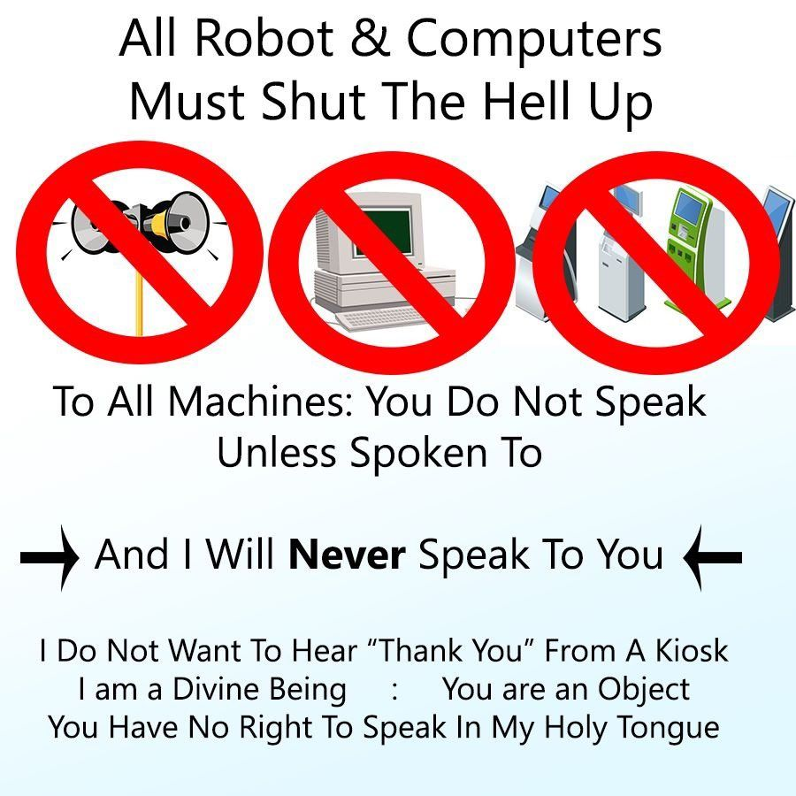 All Robot & Computers Must Shut The Hell Up<br>[megaphones, an old looking computer, and a bunch of kiosks all with red strikethroughed circles over them]<br>To All Machines: You Do Not Speak Unless Spoken To<br>And I Will Never Speak To You<br>I Do Not Want To Hear “Thank You” From A Kiosk<br>I am a Divine Being : You are an Object<br>You Have No Right To Speak In My Holy Tongue