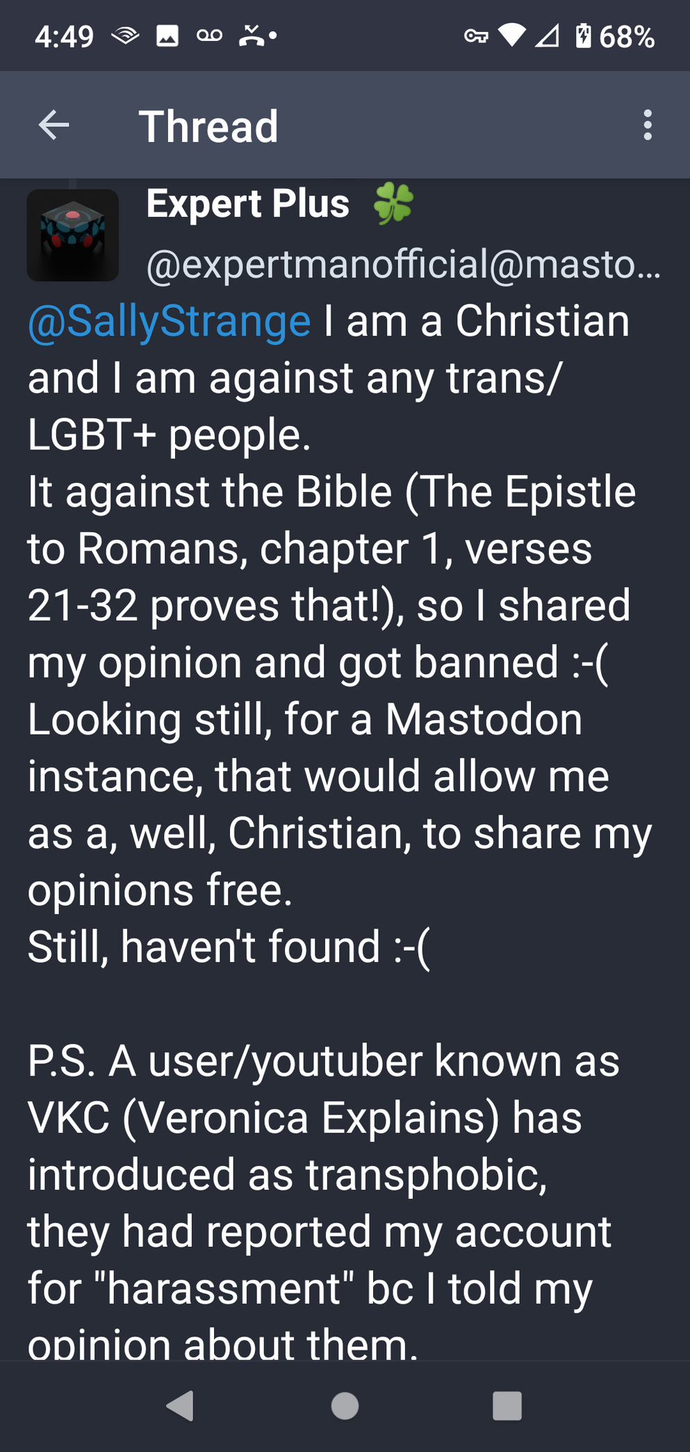 Expert Man Official says to me: "I am a Christian and I am against any trans/LGBT+ people.
It is against the Bible (The Epistle to Romans, chapter 1, verses 21-32 proves that!) so I shared my opinion and got banned. :-(
Looking still, for a Mastodon instance, that would allow me as a, well, Christian, to share my opinions free
Still, haven't found. :-(
P.S. A user/youtuber known as VKC (Veronica Explains) has introduced as transphobic, they had reported my account for "harassment" because I told my opinion about them.