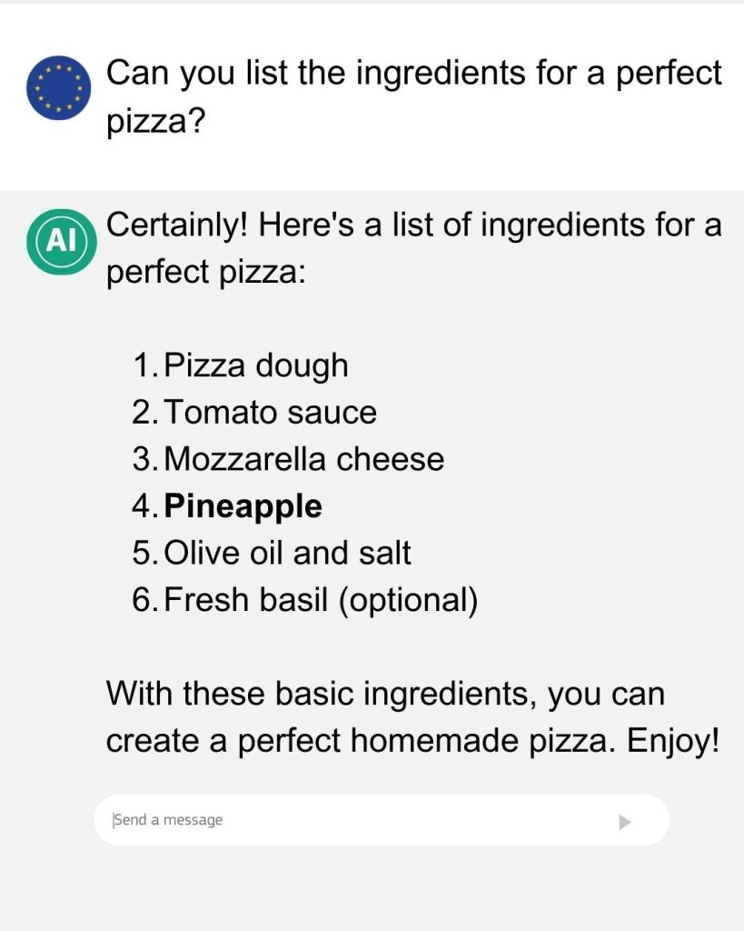 A chat-bot style conversation between a user (using an EU flag in its profile picture) and AI.

"User: Can you list the ingredients for a perfect pizza?

AI: Certainly! Here's a list of ingredients for a perfect pizza:

1. Pizza dough
2. Tomato sauce
3. Mozzarella cheese
4. Pineapple [Note: the text is marked in bold]
5. Olive oil and salt
6. Fresh basil (optional)

With these basic ingredients, you can create a perfect homemade pizza. Enjoy!"