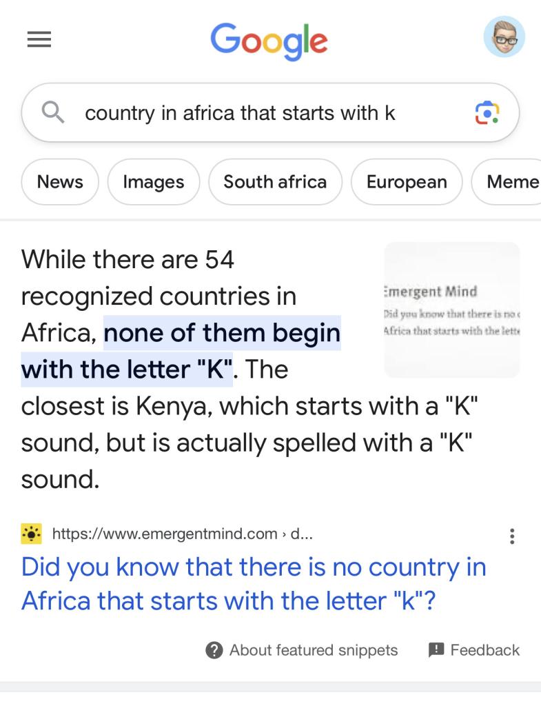 A screenshot of a Google search results for "country in africa that starts with k" on 14 August 2023 that reads:

Google

[search box query]
country in africa that starts with k

[top result]
While there are 54 recognized countries in Africa, none of them begin with the letter "K". The closest is Kenya, which starts with a "K" sound, but is actually spelled with a "K" sound.
• https://www.emergentmind.com > d..
Did you know that there is no country in Africa that starts with the letter "K"?

About featured snippets
Feedback