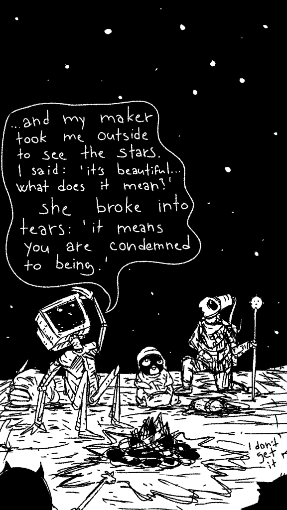 Hackers and fools sit around a fireplace in th middle of nowhere, looking at th stars. 

sentient Pentium-M man tells a tale of his maker showing him the stars for the first time:

"..and my maker took me outside to see the stars. I said: 'it's beautiful, what does it mean?'
She broke into tears: 'it means you are condemned to being.'"
