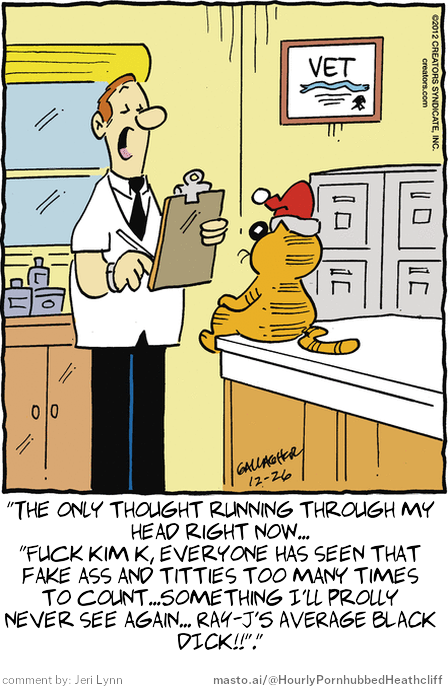 Original Heathcliff comic from December 26, 2012
New caption: "The only thought running through my
head right now...
"Fuck Kim K, everyone has seen that
fake ass and titties too many times
to count...Something I'll prolly
never see again... RAY-J'S AVERAGE BLACK
DICK!!"."
Comment by: Jeri Lynn