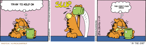 Original Garfield comic from November 15, 2010
Text replaced with lyrics from: ﻿In The End

Transcript:
• Tryin' To Hold On
• They Didn't Even Know


--------------
Original Text:
• Garfield:  I'm not myself until my first cup of coffee.• *SLUP*• Garfield:  Better.