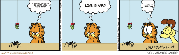 Original Garfield comic from December 15, 2011
Text replaced with lyrics from: You Wanted More

Transcript:
• You Will Always Do What You Were Told
• Love Is Hard
• Love Is Strong


--------------
Original Text:
• Garfield:  FORGET it, pal.  I'd rather kiss a DOG!  Uh-oh.