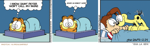 Original Garfield comic from December 24, 2011
Text replaced with lyrics from: Viva la Vida

Transcript:
• I Know Saint Peter Won't Call My Name
• Never An Honest Word


--------------
Original Text:
• Garfield:  Nobody can sleep on Christmas eve...Nooobody.
