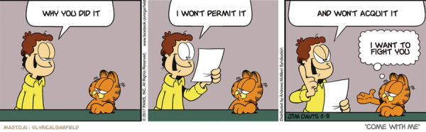 Original Garfield comic from May 8, 2017
Text replaced with lyrics from: Come With Me

Transcript:
• Why You Did It
• I Won't Permit It
• And Won't Acquit It
• I Want To Fight You


--------------
Original Text:
• Jon:  Garfield, guess what I did today!  I actually read instructions!  Next I'm going to read a map and ask for directions!• Garfield:  Man card...hand it over.