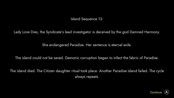 Island Sequence 13: Lady Love Dies, the Syndicate's lead investigator is deceived by the god Damned Harmony. She endangered Paradise. Her sentence is eternal exile. The island could not be saved. Demonic corruption began to infect the fabric of Paradise. The island died. The Citizen slaughter ritual took place. Another Paradise Island failed. The cycle always repeats.