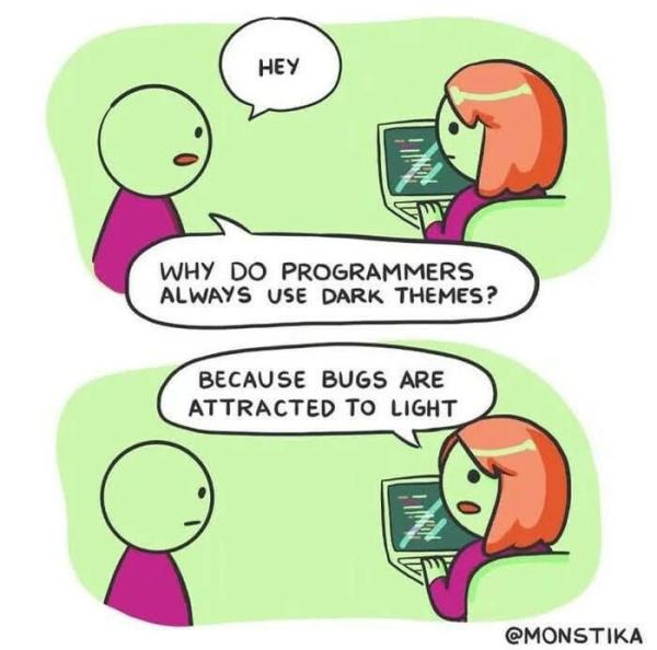 Comic, 2 panels. Both feature a male figure (left) and a female figure (right, sitting in front of a computer screen). 

M: WHY WHY DO PROGRAMMERS ALWAYS USE DARK THEMES? 

F: BECAUSE BUGS ARE ATTRACTED TO LIGHT

Credit: @MONSTIKA 