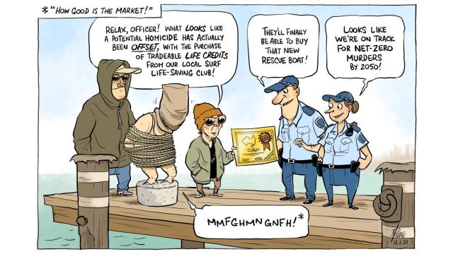 A man in cement shoes is about to be thrown to the water by two gangsters in front of two police officers.

Gangster: “Relax, officer! What *looks* like a potential homicide has actually been *offset*, with the purchase of tradable life credits from our local surf life-saving club!”

Officer #1: “They’ll finally be able to buy that new rescue boat!”

Officer #2: “Looks like we’re on track for net-zero murders by 2050!”

Victim (muffling): “How good is the market!”