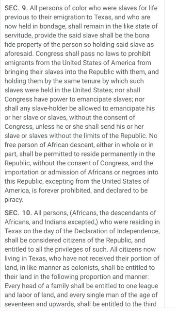 Text of the now defunct 1836 Constitution, “SEC. 9. All persons of color who were slaves for life previous to their emigration to Texas, and who are now held in bondage, shall remain in the like state of servitude, provide the said slave shall be the bona fide property of the person so holding said slave as aforesaid. Congress shall pass no laws to prohibit emigrants from the United States of America from bringing their slaves into the Republic with them, and holding them by the same tenure by which such slaves were held in the United States; nor shall Congress have power to emancipate slaves; nor shall any slave-holder be allowed to emancipate his or her slave or slaves, without the consent of Congress, unless he or she shall send his or her slave or slaves without the limits of the Republic. No free person of African descent, either in whole or in part, shall be permitted to reside permanently in the Republic, without the consent of Congress, and the importation or admission of Africans or negroes into this Republic, excepting from the United States of America, is forever prohibited, and declared
to be piracy. SEC. 10. All persons, (Africans, the descendants of Africans, and Indians excepted, who were residing in Texas on the day of the Declaration of Independence, shall
be considered citizens of the Republic”