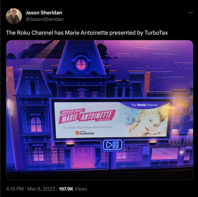 March 6, 2023 tweet from Jason Sheridan (https://twitter.com/JasonSheridan/status/1632852374451806208)

Caption reads:
The Roku Channel has Marie Antoinette presented by TurboTax

The image is a screenshot of a Roku Channel promotion for the 2006 Sofia Coppola movie, "Marie Antoinette" starring Kirsten Dunst. 

Under the title of the film, it reads "Presented with limited interruptions by Intuit TurboTax"