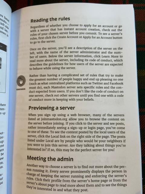 Photo of page from physical edition of Mastodon for Dummies. Text is as follows:

Reading the rules

Regardless of whether you choose to apply for an account or go with a server that has instant account creation, check out the rules of your chosen server before you commit. To see a server's rules, first click the Create Account or Apply for an Account button to go to the server.

Once on the server, you'll see a description of the server on the left, with the name of the server administrator and the number of users. Below the server information, click Learn More to read more about the server, including its code of conduct, which describes the guidelines for how users of the server are expected to behave while using the server.

Rather than having a complicated set of rules that try to make the greatest number of people happy and end up pleasing no one (such as what centralized platforms such as Twitter and Facebook most do), each Mastodon server sets specific rules and the conduct expected from users. If you don't like the code of conduct on one server, check out other servers until you find one with a code of conduct more in keeping with your beliefs.