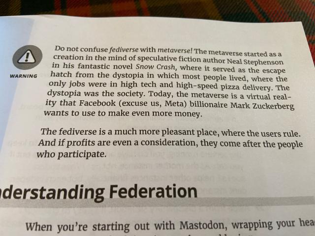 Photo of a page from the physical book Mastodon for Dummies.

Text is as follows:

WARNING: Do not confuse fediverse with metaverse! The metaverse started as a creation in the mind of speculative fiction author Neal Stephenson in his fantastic novel Snow Crash, where it served as the escape hatch from the dystopia in which most people lived, where the only jobs were in high tech and high-speed pizza delivery. The dystopia was the society. Today, the metaverse is a virtual reality that Facebook (excuse us, Meta) billionaire Mark Zuckerberg wants to use to make even more money.

The fediverse is a much more pleasant place, where the users rule. And if profits are even a consideration, they come after the people who participate.