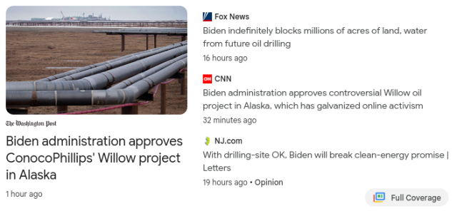 Fox News: Biden indefinitely blocks millions of acres of land, water from future oil drilling

CNN: Biden administration approves controversial Willow oil project in Alaska, which has galvanized online activism

NJ.com: ConocoPhillips' Willow project  drilling-site OK. Biden will break clean-energy promise