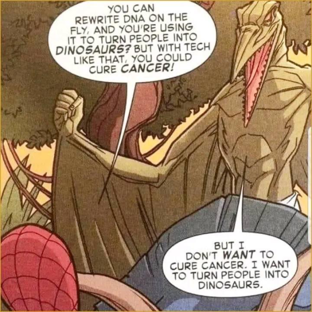 Page from a Spider-Man comic.
Spider-man: "You can rewrite DNA on the fly, and you're using it to turn people into dinosaurs? But with tech like that, you could cure cancer!"
Pterodactyl-shaped villain: "But I don't want to cure cancer. I want to turn people into dinosaurs."