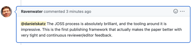 Screenshot from GitHub saying 

Ravenwater commented 3 minutes ago:

@danielskatz The JOSS process is absolutely brilliant, and the tooling around it is impressive. This is the first publishing framework that actually makes the paper better with very tight and continuous reviewer/editor feedback. 