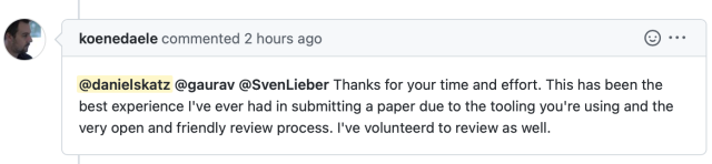Screenshot from GitHub saying 

koenedaele commented 2 hours ago:

@danielskatz @gaurav @SvenLieber Thanks for your time and effort. This has been the best experience I've ever had in submitting a paper due to the tooling you're using and the very open and friendly review process. I've volunteerd to review as well. 