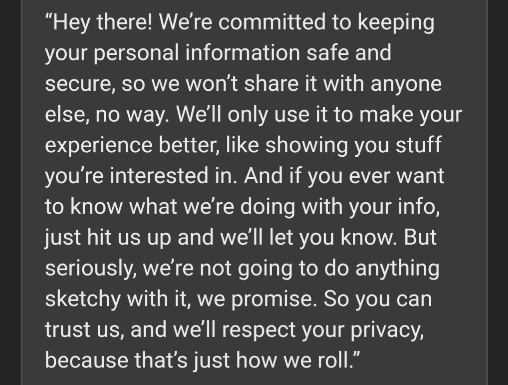 “Hey there! We’re committed to keeping your personal information safe and secure, so we won’t share it with anyone else, no way. We’ll only use it to make your experience better, like showing you stuff you’re interested in. And if you ever want to know what we’re doing with your info, just hit us up and we’ll let you know. But seriously, we’re not going to do anything sketchy with it, we promise. So you can trust us, and we’ll respect your privacy, because that’s just how we roll.”