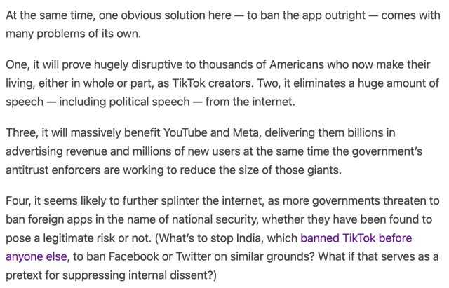 One, it will prove hugely disruptive to thousands of Americans who now make their living, either in whole or part, as TikTok creators. Two, it eliminates a huge amount of speech — including political speech — from the internet.

Three, it will massively benefit YouTube and Meta, delivering them billions in advertising revenue and millions of new users at the same time the government’s antitrust enforcers are working to reduce the size of those giants.

Four, it seems likely to further splinter the internet, as more governments threaten to ban foreign apps in the name of national security, whether they have been found to pose a legitimate risk or not. (What’s to stop India, which banned TikTok before anyone else, to ban Facebook or Twitter on similar grounds? What if that serves as a pretext for suppressing internal dissent?)