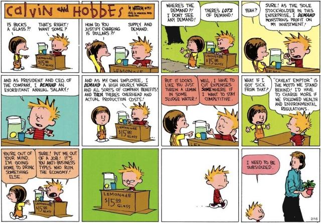 Calvin & Hobbes Sunday cartoon strip... 
Calvin is selling lemonade for $15 a glass. When Susie Derkins objects, Calvin launches into all the usual capitalist rationalizing about why they deserve everything for doing nothing.