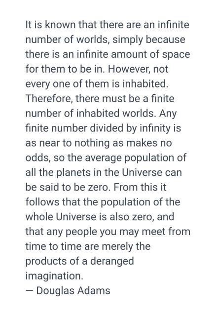 Douglas Adams quote that read: It is known that there are an infinite number of worlds, simply because there is an infinite amount of space for them to be in. However, not every one of them is inhabited. Therefore, there must be a finite number of inhabited worlds. Any finite number divided by infinity is as near to nothing as makes no odds, so the average population of all the planets in the Universe can be said to be zero. From this it follows that the population of the whole Universe is also zero, and that any people you may meet from time to time are merely the products of a deranged imagination.