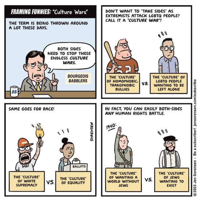 FRAMING FUNNIES: "Culture Wars"

1. The term is being thrown around a lot these days.

"Both sides need to stop these endless culture wars." - Pundit on Bourgeois Babblers

2.  Don't want to "take sides" as extremists attack LGBTQ people? Call it a "culture war."

The "culture" of homophobic, transphobic bullies vs. the "culture" of LGBTQ people wanting to be left alone

3. Same goes for race 

The "culture" of white supremacy vs. the "culture" of equality

4. In fact, you can easily both-sides any human rights battle

1940- 
The "culture" of wanting a world without Jews vs. the "culture" of Jews wanting to exist






