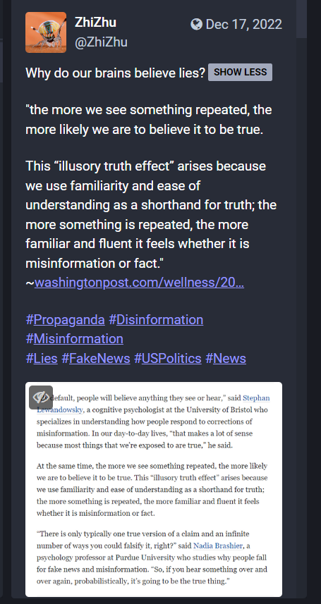 Screen shot of a Mastodon post.

Text:
Why do our brains believe lies? 

"the more we see something repeated, the more likely we are to believe it to be true. 

This “illusory truth effect” arises because we use familiarity and ease of understanding as a shorthand for truth; the more something is repeated, the more familiar and fluent it feels whether it is misinformation or fact."
~https://www.washingtonpost.com/wellness/2022/11/03/misinformation-brain-beliefs/

#Propaganda #Disinformation #Misinformation 
#Lies #FakeNews #USPolitics #News
