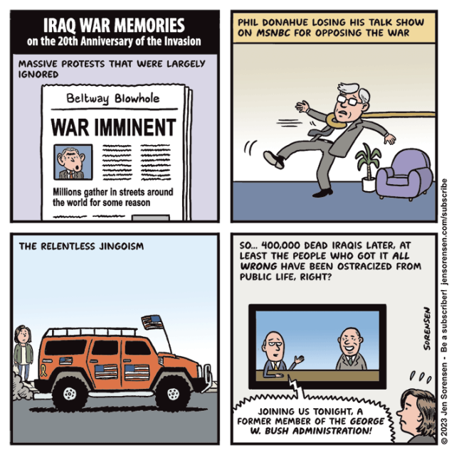 IRAQ WAR MEMORIES ON THE 20TH ANNIVERSARY OF THE INVASION

1. Massive protests that were largely ignored

Beltway Blowhole
WAR IMMINENT

Millions gather in streets around the world for some reason

2. Phil Donahue losing his talk show on MSNBC for opposing the war

3. The relentless jingoism

4. So... 400,000 dead Iraqis later, at least the people who got it all wrong have been ostracized from public life, right?

TV ANNOUNCER - Joining us tonight, a former member of the George W. Bush administration! 