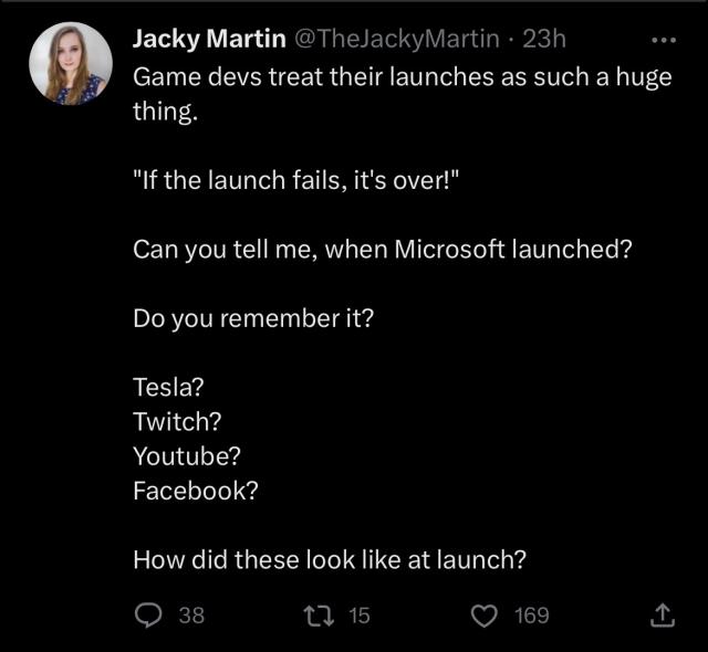 Game devs treat their launches as such a huge thing. 

"If the launch fails, it's over!"

Can you tell me, when Microsoft launched? 

Do you remember it? 

Tesla? 
Twitch?
Youtube?
Facebook?

How did these look like at launch?