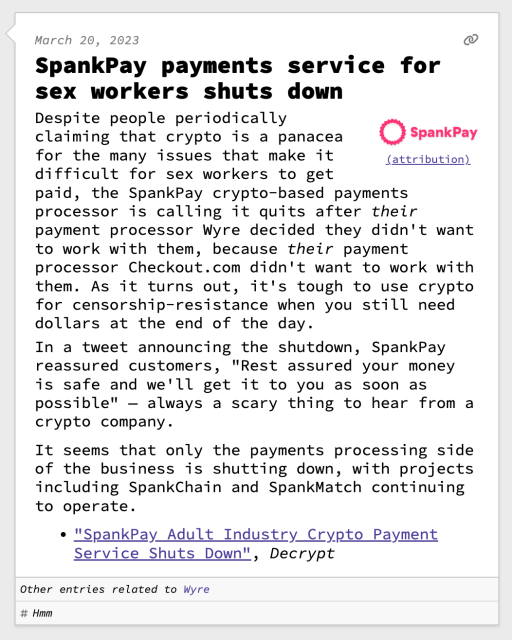 SpankPay payments service for sex workers shuts down

Despite people periodically claiming that crypto is a panacea for the many issues that make it difficult for sex workers to get paid, the SpankPay crypto-based payments processor is calling it quits after their payment processor Wyre decided they didn't want to work with them, because their payment processor Checkout.com didn't want to work with them. As it turns out, it's tough to use crypto for censorship-resistance when you still need dollars at the end of the day.
In a tweet announcing the shutdown, SpankPay reassured customers, "Rest assured your money is safe and we'll get it to you as soon as possible" — always a scary thing to hear from a crypto company.

It seems that only the payments processing side of the business is shutting down, with projects including SpankChain and SpankMatch continuing to operate.