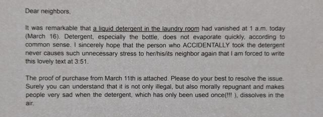 Dear neighbors,

It was remarkable that a liquid detergent in the laundry room had vanished at 1 a.m. today (March 16). Detergent, especially the bottle, does not evaporate quickly, according to common sense. I sincerely hope that the person who ACCIDENTALLY took the detergent never causes such unnecessary stress to her/his/its neighbor again that I am forced to write this lovely text at 3:51.

The proof of purchase from March 11th is attached. Please do your best to resolve the issue. Surely you can understand that it is not only illegal, but also morally repugnant and makes people very sad when the detergent, which has only been used once(!!!), dissolves in the air.