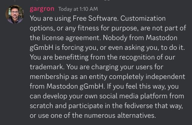 Discord screenshot of Gargron posting:You are using Free Software. Customization options, or any fitness for purpose, are not part of the license agreement. Nobody from Mastodon gGmbH is forcing you, or even asking you, to do it. You are benefitting from the recognition of our trademark. You are charging your users for membership as an entity completely independent from Mastodon gGmbH. If you feel this way, you can develop your own social media platform from scratch and participate in the fediverse that way, or use one of the numerous alternatives.
