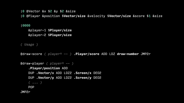 |0 @Vector &x $2 &y $2 &size
|0 @Player &position $Vector/size &velocity $Vector/size &score $1 &size

|0000
	&player-1 $Player/size
	&player-2 $Player/size

( Usage )

@draw-score ( player^ -- ) .Player/score ADD LDZ draw-number JMP2r

@draw-player ( player^ -- )
	.Player/position ADD
	DUP .Vector/x ADD LDZ2 .Screen/x DEO2
	DUP .Vector/y ADD LDZ2 .Screen/y DEO2
	( ... )
	POP
JMP2r