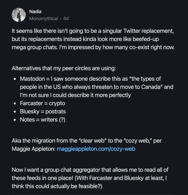 % Nadia

It seems like there isn't going to be a singular Twitter replacement, but its replacements instead kinda look more like beefed-up

mega group chats. I'm impressed by how many co-exist right now. Alternatives that my peer circles are using:

* Mastodon = | saw someone describe this as "the types of people in the US who always threaten to move to Canada” and I'm not sure | could describe it more perfectly

* Farcaster = crypto

* Bluesky = postrats

* Notes = writers (?)

Aka the migration from the “clear web" to the “cozy web,” per Maggie Appleton: maggieappleton.com/cozy-web

Now | want a group chat aggregator that allows me to read all of these feeds in one place! (With Farcaster and Bluesky at least, | think this could actually be feasible?) 