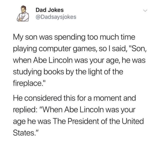 Dad Joke: My son was spending too much time playing computer games, so I said, “Son, when Abe Lincoln was your age, he was studying books by the light of the fireplace.”

He considered this for a moment and replied, “When Abe Lincoln was your age he was The President of the United States.”