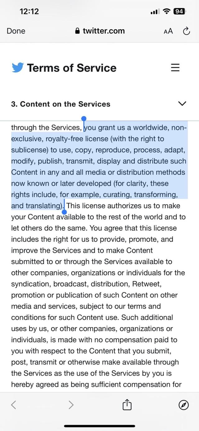 TWITTER TERMS OF SERVICE
You grant us a worldwide, non- exclusive, royalty-free license (with the right to sublicense) to use, copy, reproduce, process, adapt, modify, publish, transmit, display and distribute such Content in any and all media or distribution methods now known or later developed (for clarity, these rights include, for example, curating, transforming, and translating). This license authorizes us to make your Content available to the rest of the world and to let others do the same. You agree that this license includes the right for us to provide, promote, and improve the Services and to make Content submitted to or through the Services available to other companies, organizations or individuals for the syndication, broadcast, distribution, Retweet, promotion or publication of such Content on other media and services, subject to our terms and conditions for such Content use. Such additional uses by us, or other companies, organizations or individuals, is made with no compensation paid to you with respect to the Content that you submit, post, transmit or otherwise make available through the Services as the use of the Services by you is hereby agreed as being sufficient compensation for.