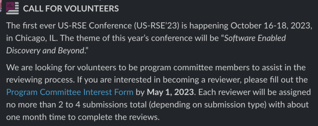 CALL FOR VOLUNTEERS

The first ever US-RSE Conference (US-RSE’23) is happening October 16-18, 2023, in Chicago, IL. The theme of this year’s conference will be “Software Enabled Discovery and Beyond.”We are looking for volunteers to be program committee members to assist in the reviewing process. If you are interested in becoming a reviewer, please fill out the Program Committee Interest Form by May 1, 2023. Each reviewer will be assigned no more than 2 to 4 submissions total (depending on submission type) with about one month time to complete the reviews.