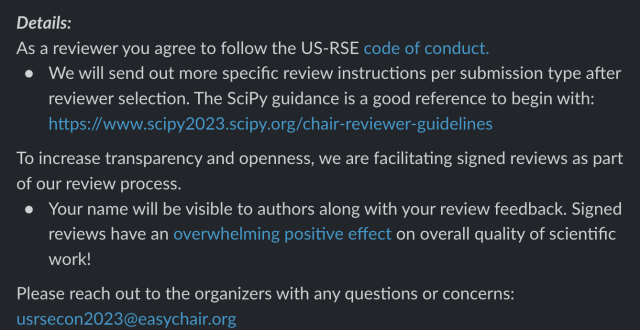 Details:
As a reviewer you agree to follow the US-RSE code of conduct.

We will send out more specific review instructions per submission type after reviewer selection. The SciPy guidance is a good reference to begin with: https://www.scipy2023.scipy.org/chair-reviewer-guidelines 

To increase transparency and openness, we are facilitating signed reviews as part of our review process.

Your name will be visible to authors along with your review feedback. Signed reviews have an overwhelming positive effect on overall quality of scientific work!

Please reach out to the organizers with any questions or concerns: usrsecon2023@easychair.org