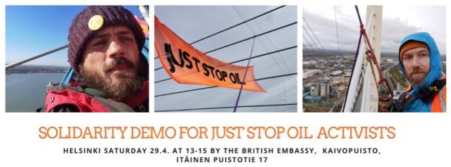 three pics and below them text Solidarity demo for Just Stop Oil activists.
Helsinki saturday 29.4 at 13-15 by the British embassy. Kaivopuisto. Itäinen Puistotie 17.
the pics are: left, Marcus, in a hammock on the high bridge, sunny day. he has a beanie that has an XR pin attached. Middle pic is a cloudy day, JSO banner is attached high in the bridge structures. Rightmost is Morgan, he's looking with a severe face to the camera, high above the ground on the bridge, some ropes are visible too, view background shows some cloudy day and urban / industrial area.  both men look to be 35-40, are white, have brown beards.