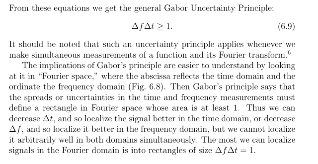 From these equations we get the general Gabor Uncertainty Principle:

ΔfΔt >= 1

It should be noted that such an uncertainty principle applies whenever we make simultaneous measurements of a function and its Fourier transform.

The implications of Gabor’s principle are easier to understand by looking at it in “Fourier space,” where the abscissa reflects the time domain and the ordinate the frequency domain (Fig. 6.8). Then Gabor’s principle says that the spreads or uncertainties in the time and frequency measurements must define a rectangle in Fourier space whose area is at least 1. Thus we can decrease Δt and so localize it better in the frequency domain, or decrease Δf, and so localize it better in the frequency domain, but we cannot localize it arbitrarily well in both domains simultaneously. The most we can localize signals in the Fourier domain is into rectangles of size ΔfΔt = 1