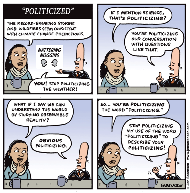 Politicized
1. The record breaking storms and wildfires seem consistent with climate change predictions.

You, stop politicizing the weather!

2. If I mention science, that's politicizing?

You're politicizing our conversation with questions like that.

3. What if I say we can understand the world by studying observable reality?

Obvious politicizing.

4. So... you're politicizing the word 'politicizing.'

Stop politicizing my use of the word 'politicizing' to describe your politicizing!