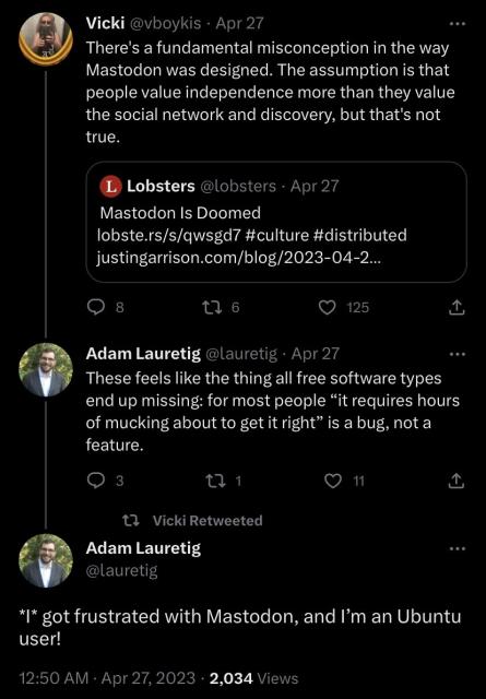 Screen shot of Twitter conversation started by Vicki saying “There's a fundamental misconception in the way Mastodon was designed. The assumption is that people value independence more than they value the social network and discovery, but that's not true.”

Followed by a reply: “These feels like the thing all free software types end up missing: for most people “it requires hours of mucking about to get it right” is a bug, not a feature.”
