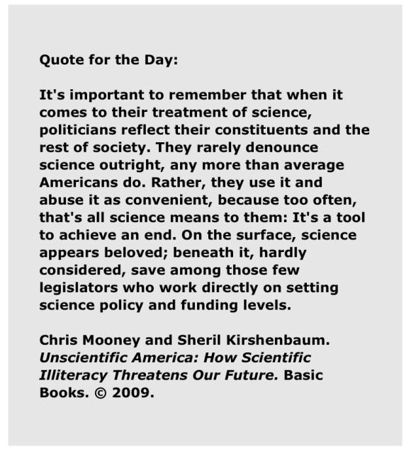 Quote for the Day: 

“It's important to remember that when it comes to their treatment of science, politicians reflect their constituents and the rest of society. They rarely denounce science outright, any more than average Americans do. Rather, they use it and abuse it as convenient, because too often, that's all science means to them: It's a tool to achieve an end. On the surface, science appears beloved; beneath it, hardly considered, save among those few legislators who work directly on setting science policy and funding levels.”

Chris Mooney and Sheril Kirshenbaum. Unscientific America: How Scientific Illiteracy Threatens Our Future. Basic Books. © 2009. 