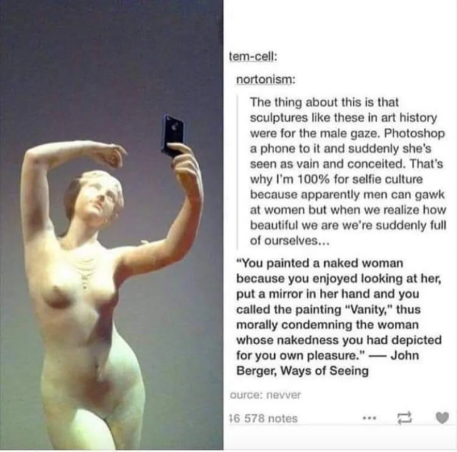 The thing about this is that sculptures like these in art history were for the male gaze. Photoshop a phone to it and suddenly she's seen as vain and conceited. That's why I'm 100% for selfie culture because apparently men can gawk at women but when we realize how beautiful we are we're suddenly full of ourselves... 

“You painted a naked woman because you enjoyed looking at her, put a mirror in her hand and you called the painting “Vanity," thus morally condemning the woman whose nakedness you had depicted for you own pleasure.” — John Berger, Ways of Seeing 