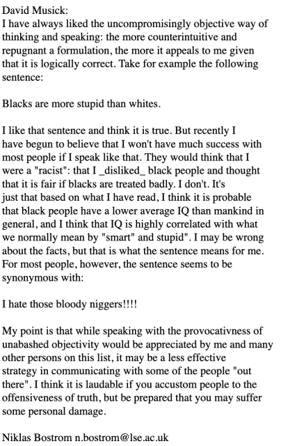 David Musick:
I have always liked the uncompromisingly objective way of
thinking and speaking: the more counterintuitive and
repugnant a formulation, the more it appeals to me given
that it is logically correct. Take for example the following
sentence:

Blacks are more stupid than whites.

I like that sentence and think it is true. But recently I
have begun to believe that I won't have much success with
most people if I speak like that. They would think that I
were a "racist": that I _disliked_ black people and thought
that it is fair if blacks are treated badly. I don't. It's
just that based on what I have read, I think it is probable
that black people have a lower average IQ than mankind in
general, and I think that IQ is highly correlated with what
we normally mean by "smart" and stupid". I may be wrong
about the facts, but that is what the sentence means for me.
For most people, however, the sentence seems to be
synonymous with:

I hate those bloody niggers!!!!

My point is that while speaking with the provocativness of
unabashed objectivity would be appreciated by me and many
other persons on this list, it may be a less effective
strategy in communicating with some of the people "out
there". I think it is laudable if you accustom people to the
offensiveness of truth, but be prepared that you may suffer
some personal damage.

Niklas Bostrom n.bostrom@lse.ac.uk