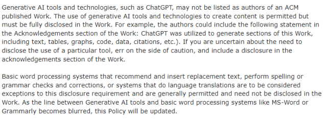 Generative AI tools and technologies, such as ChatGPT, may not be listed as authors of an ACM published Work. The use of generative AI tools and technologies to create content is permitted but must be fully disclosed in the Work. For example, the authors could include the following statement in the Acknowledgements section of the Work: ChatGPT was utilized to generate sections of this Work, including text, tables, graphs, code, data, citations, etc.). If you are uncertain ­about the need to disclose the use of a particular tool, err on the side of caution, and include a disclosure in the acknowledgements section of the Work.

Basic word processing systems that recommend and insert replacement text, perform spelling or grammar checks and corrections, or systems that do language translations are to be considered exceptions to this disclosure requirement and are generally permitted and need not be disclosed in the Work. As the line between Generative AI tools and basic word processing systems like MS-Word or Grammarly becomes blurred, this Policy will be updated.