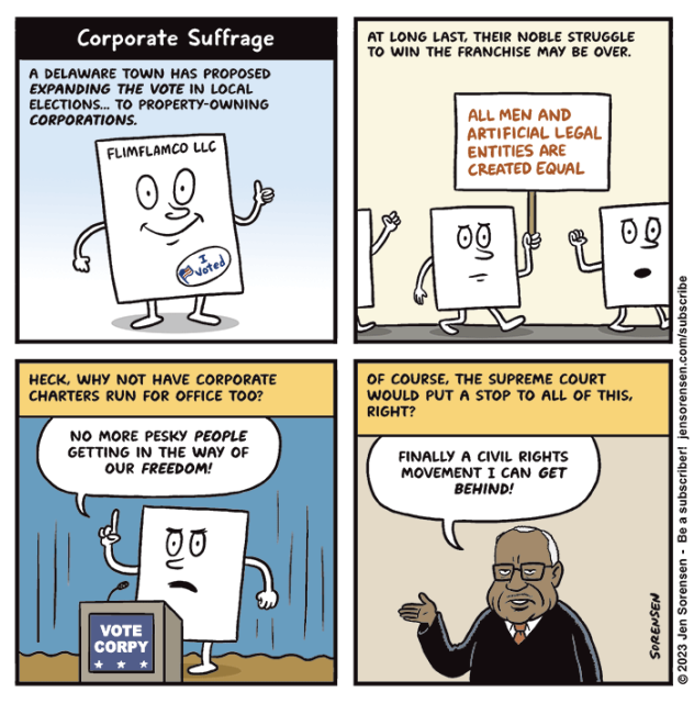 CORPORATE SUFFRAGE

1. A Delaware town has proposed expanding the vote in local elections... to property-owning corporations.

Corporate charter of Flimflamco LLC gives a thumbs up while sporting an 'I voted' sticker

2. At long last, their noble struggle to win the franchise may be over. 

Corporate charters marching, one holding a sign saying 'All men and artificial legal entities are created equal'

3. Heck, why not have corporate charters run for office too?

Stump speech in front of podium saying 'VOTE CORPY'--

'No more pesky people getting in the way of our freedom!'

4. Of course, the Supreme Court would put a stop to all of this, right?

Clarence Thomas --
'Finally a civil rights movement I can get behind!'