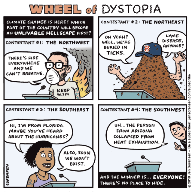WHEEL OF DYSTOPIA

1. Climate change is here! Which part of the country will become an unlivable hellscape first?

CONTESTANT #1 - THE NORTHWEST

Guy in face mask with KEXP t-shirt on fire - 'There's fire everywhere and we can't breathe.'

2. CONTESTANT #2 - THE NORTHTEAST

Person in pile of ticks in a Boston Red Sox cap - 'Oh yeah? Well, we're buried in ticks. Lyme disease, anyone?'

3. CONTESTANT #3 - THE SOUTHEAST

Woman in tank top - 'Hi, I'm from Florida. Maybe you've heard about the hurricanes? Also, soon we won't exist,'

4. CONTESTANT #4 - THE SOUTHWEST

Empty podium with speaker coming from out of frame - 'Uh... the person from Arizona collapsed from heat exhaustion.'

And the winner is... everyone! There's no place to hide.