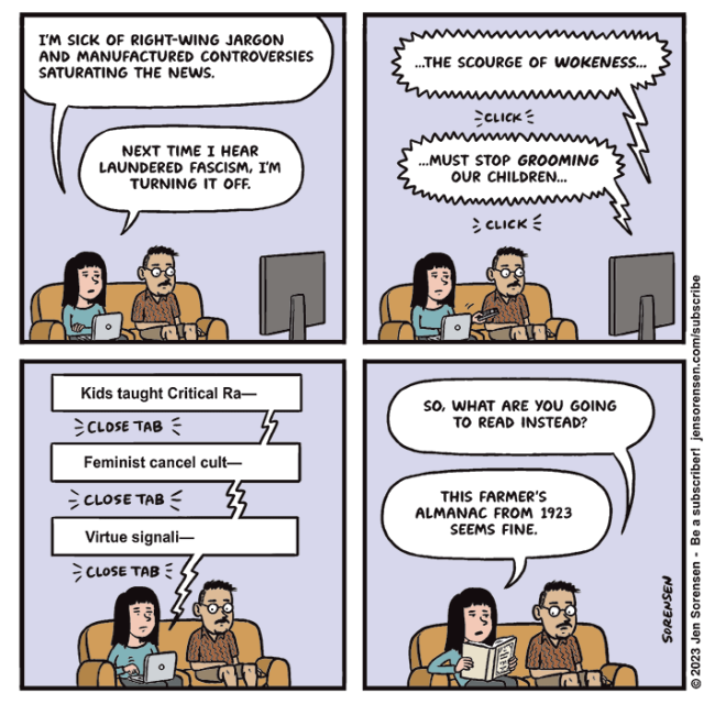 1. Woman and man sitting on couch watching TV. She has a laptop.

Woman: 'I'm sick of right-wing jargon and manufactured controversies saturating the news. Next time I hear laundered fascism, I'm turning it off.'

2. TV: '...The scourge of wokeness...'
CLICK
'...Must stop grooming our children...'
CLICK

3. On laptop: 'Kids taught critical ra--'
CLOSE TAB
'Feminist cancel cult--'
CLOSE TAB
'Virtue signali--'
CLOSE TAB

4. Man: 'So what are you going to read instead?'

Woman: 'This Farmer's Almanac from 1923 seems fine.'
